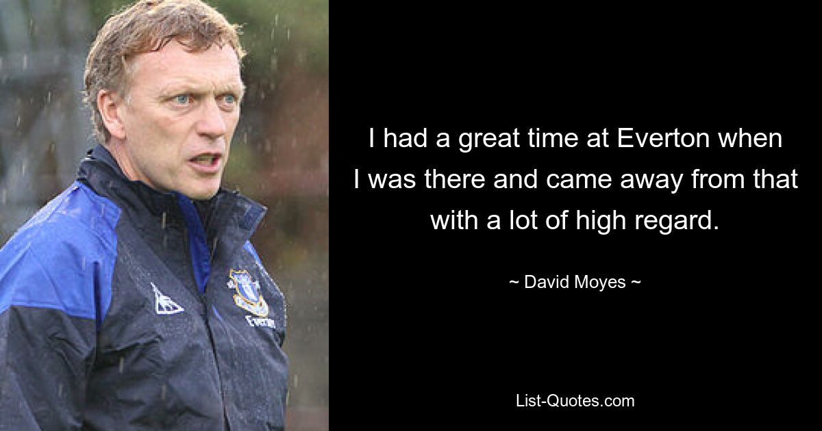 I had a great time at Everton when I was there and came away from that with a lot of high regard. — © David Moyes