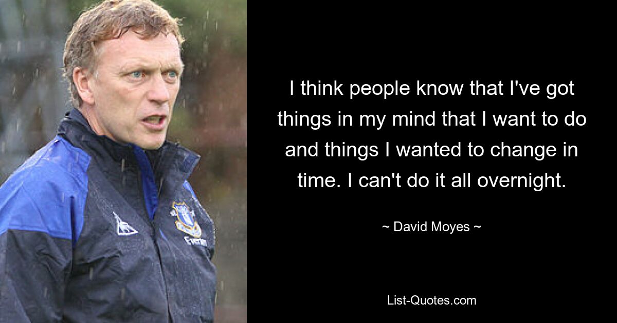 I think people know that I've got things in my mind that I want to do and things I wanted to change in time. I can't do it all overnight. — © David Moyes