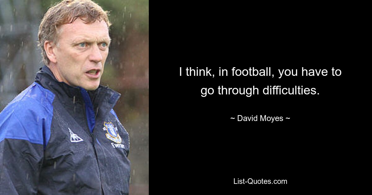 I think, in football, you have to go through difficulties. — © David Moyes