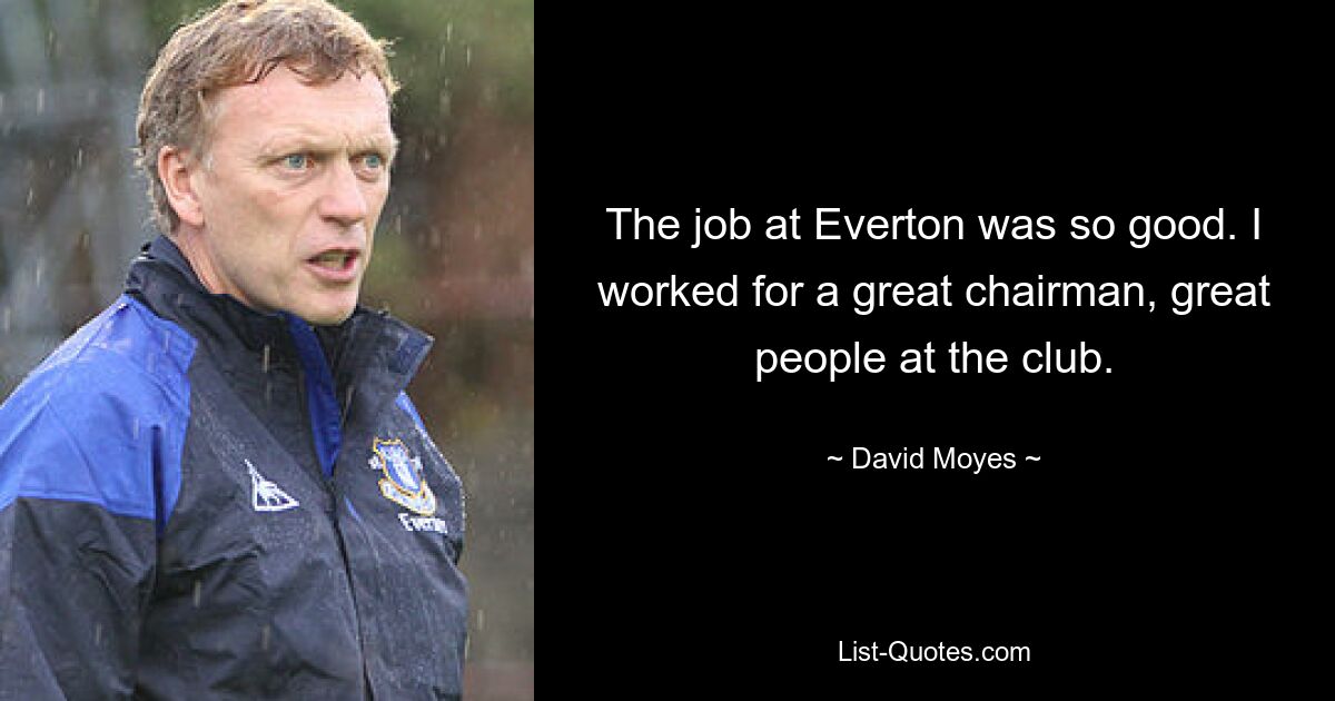 The job at Everton was so good. I worked for a great chairman, great people at the club. — © David Moyes