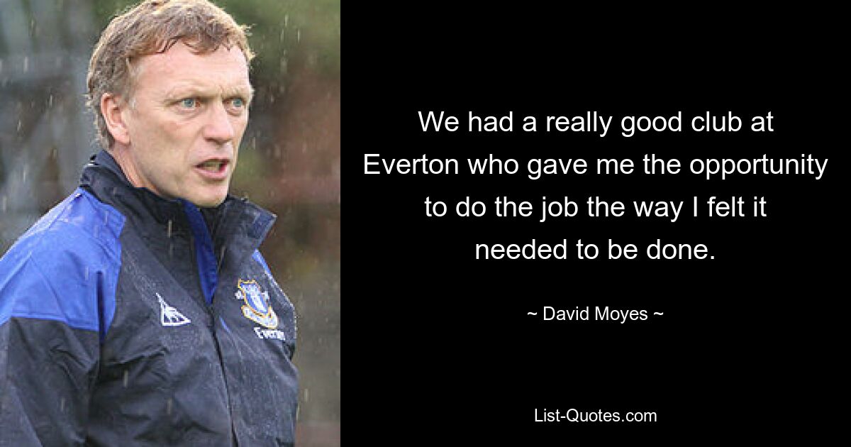 We had a really good club at Everton who gave me the opportunity to do the job the way I felt it needed to be done. — © David Moyes