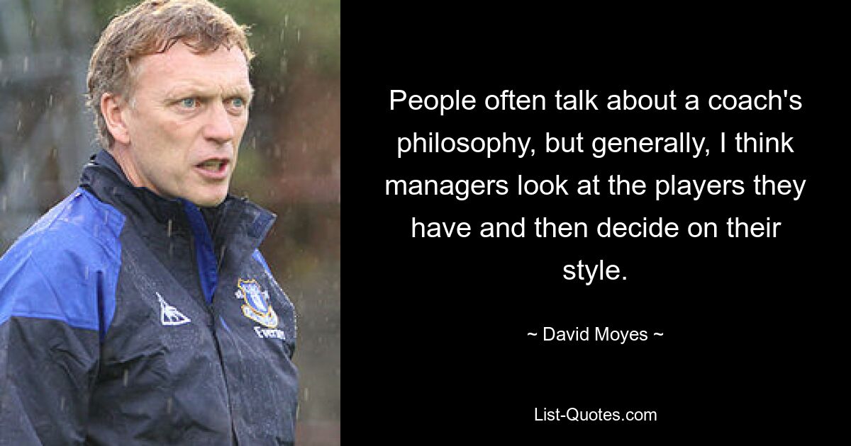 People often talk about a coach's philosophy, but generally, I think managers look at the players they have and then decide on their style. — © David Moyes