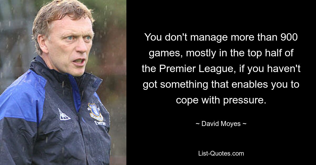 You don't manage more than 900 games, mostly in the top half of the Premier League, if you haven't got something that enables you to cope with pressure. — © David Moyes