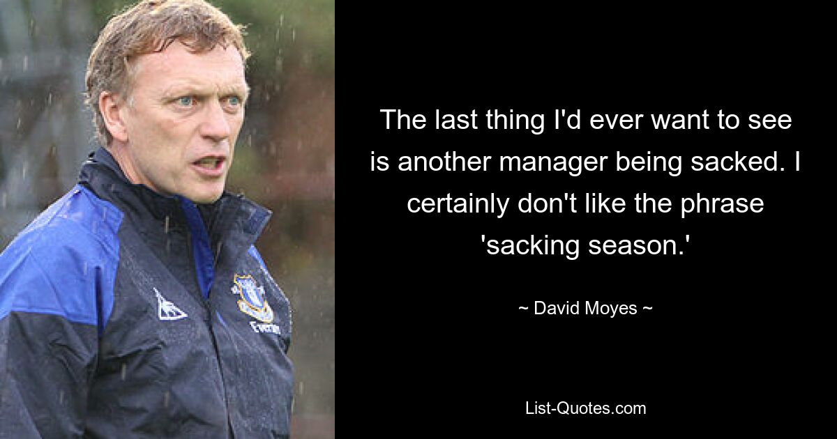 The last thing I'd ever want to see is another manager being sacked. I certainly don't like the phrase 'sacking season.' — © David Moyes