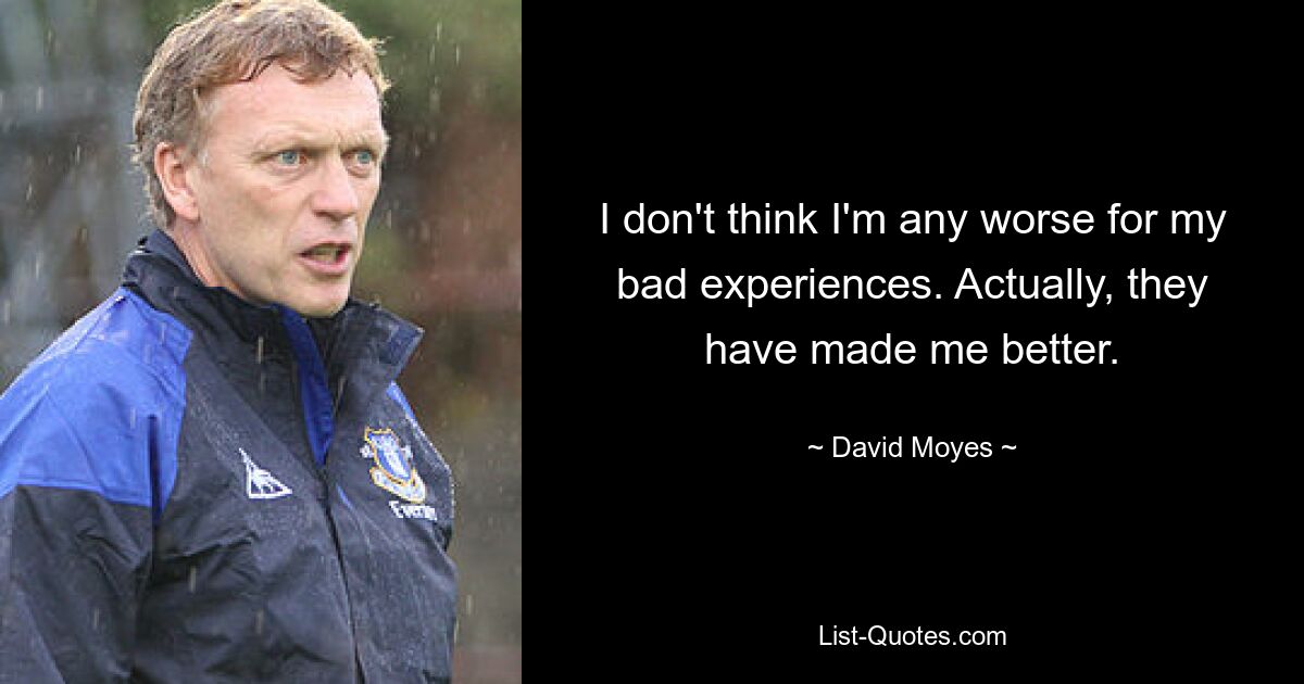 I don't think I'm any worse for my bad experiences. Actually, they have made me better. — © David Moyes