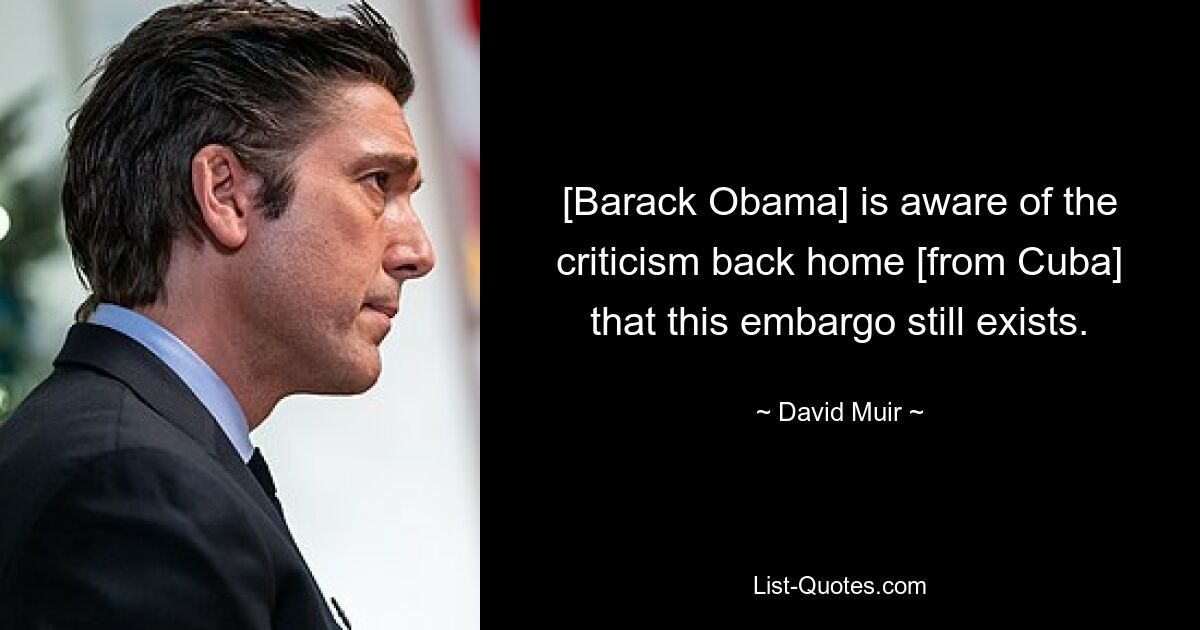 [Barack Obama] is aware of the criticism back home [from Cuba] that this embargo still exists. — © David Muir