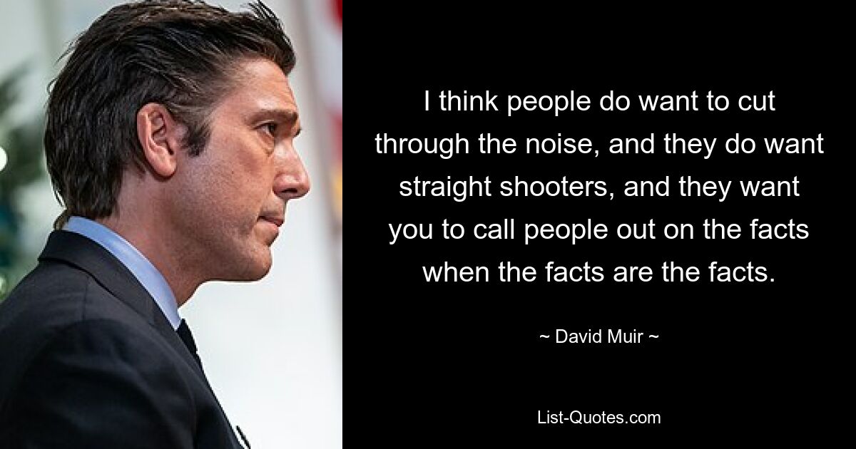 I think people do want to cut through the noise, and they do want straight shooters, and they want you to call people out on the facts when the facts are the facts. — © David Muir