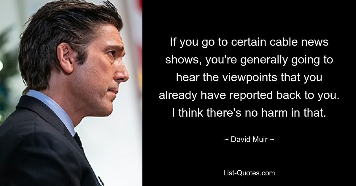 If you go to certain cable news shows, you're generally going to hear the viewpoints that you already have reported back to you. I think there's no harm in that. — © David Muir