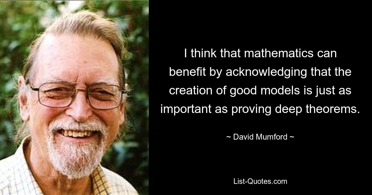 I think that mathematics can benefit by acknowledging that the creation of good models is just as important as proving deep theorems. — © David Mumford