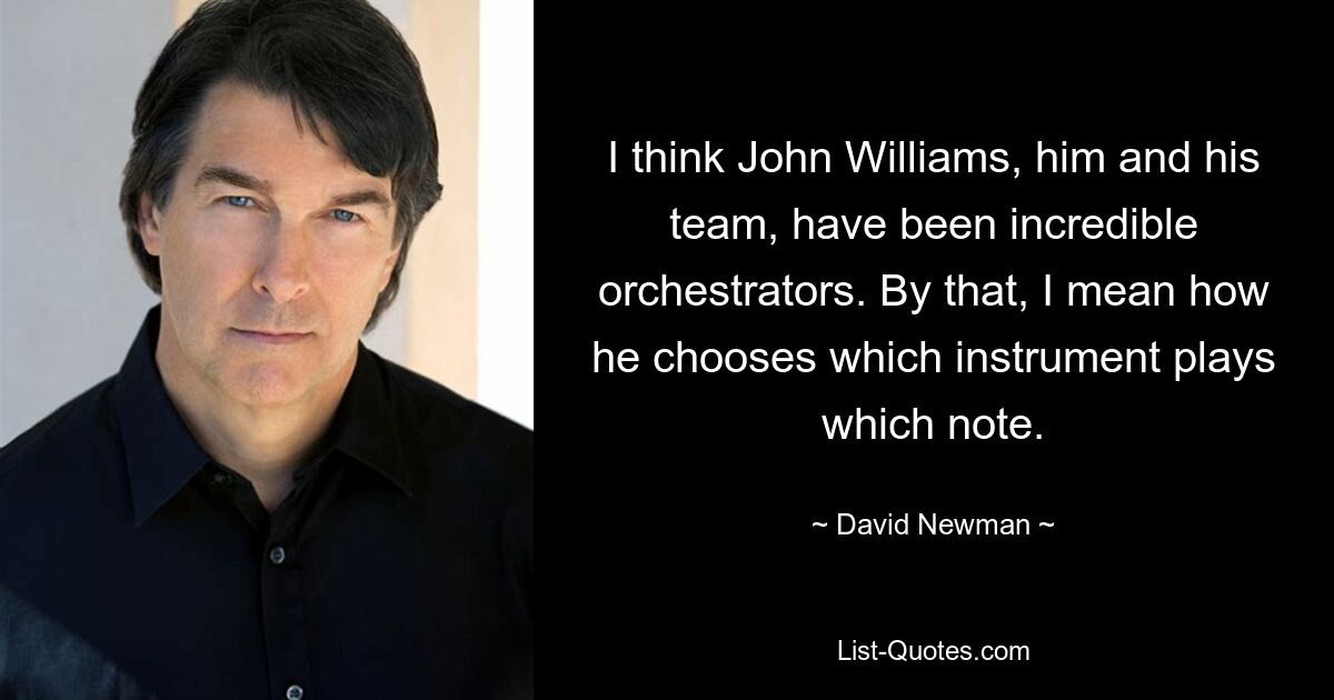 I think John Williams, him and his team, have been incredible orchestrators. By that, I mean how he chooses which instrument plays which note. — © David Newman