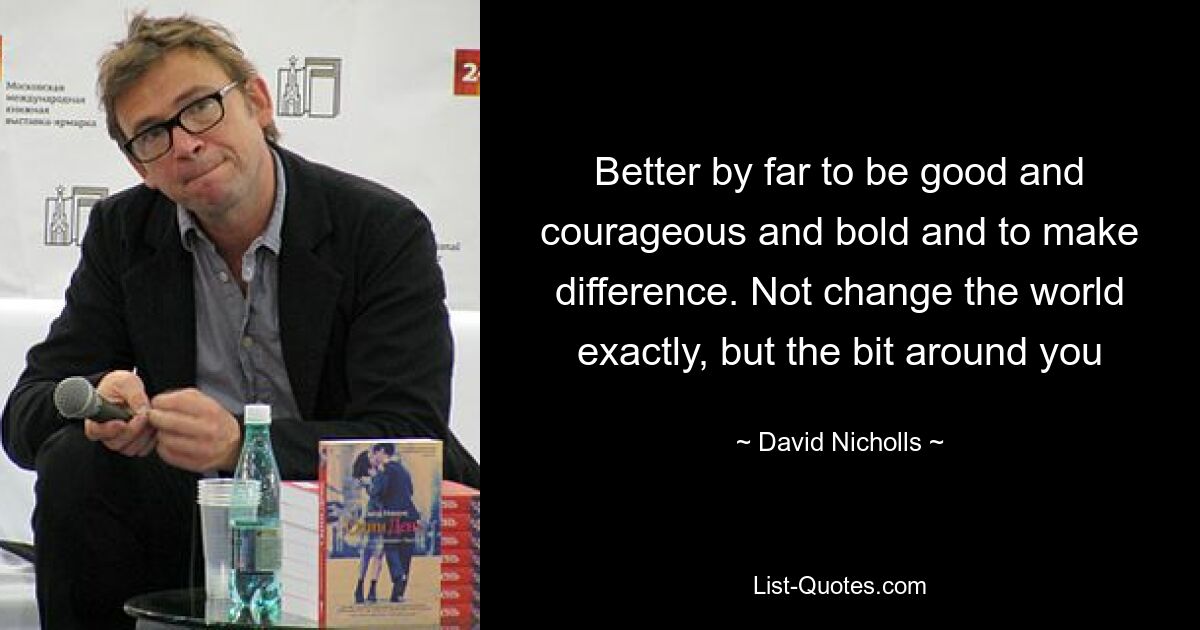 Better by far to be good and courageous and bold and to make difference. Not change the world exactly, but the bit around you — © David Nicholls