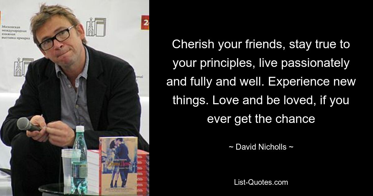 Cherish your friends, stay true to your principles, live passionately and fully and well. Experience new things. Love and be loved, if you ever get the chance — © David Nicholls