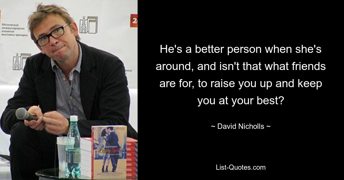 He's a better person when she's around, and isn't that what friends are for, to raise you up and keep you at your best? — © David Nicholls