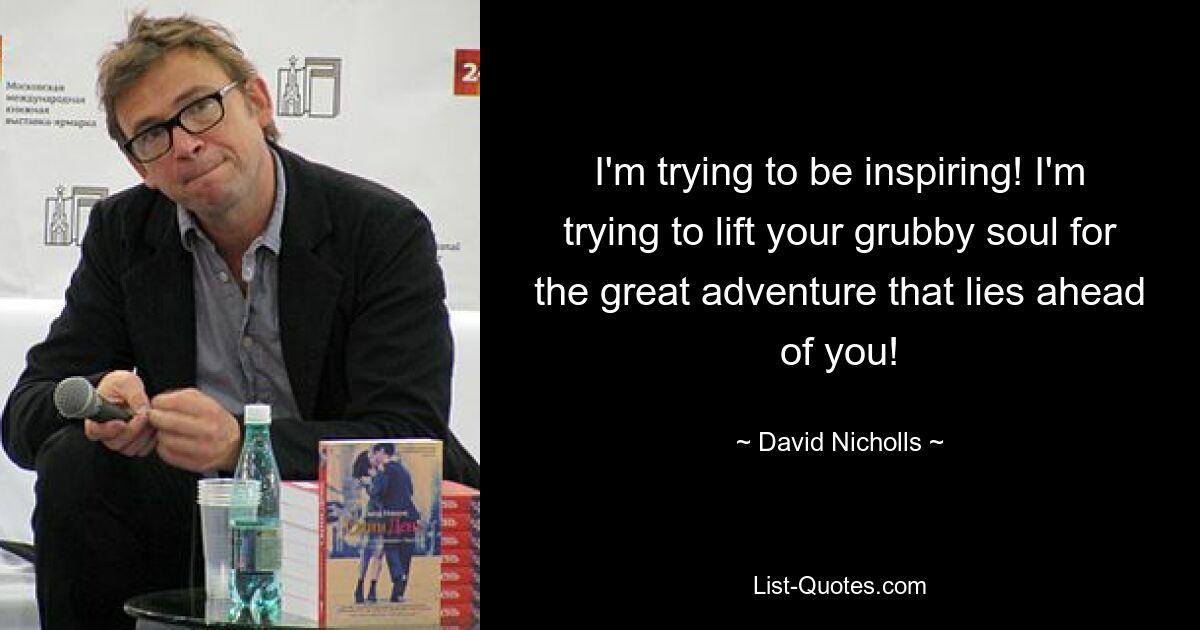 I'm trying to be inspiring! I'm trying to lift your grubby soul for the great adventure that lies ahead of you! — © David Nicholls