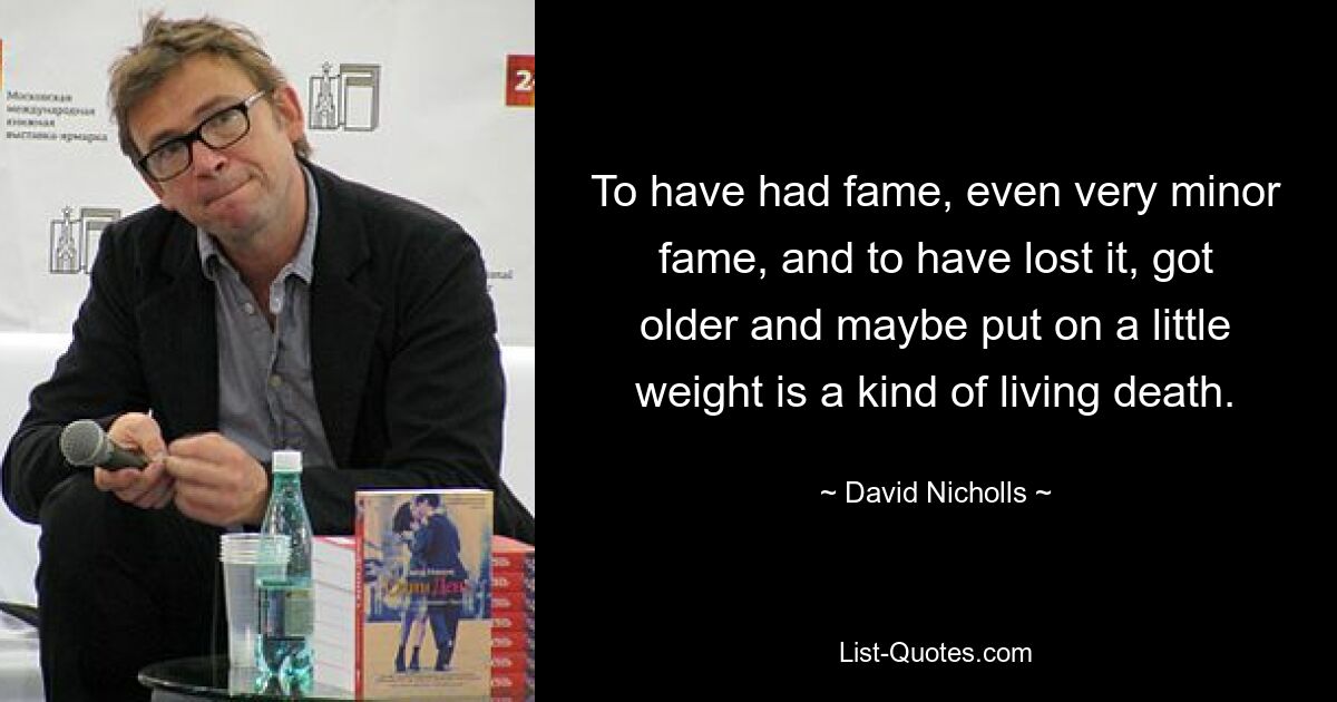 To have had fame, even very minor fame, and to have lost it, got older and maybe put on a little weight is a kind of living death. — © David Nicholls