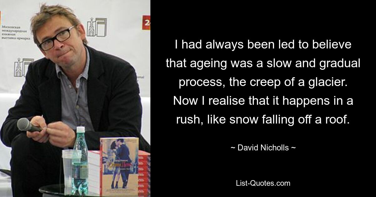 I had always been led to believe that ageing was a slow and gradual process, the creep of a glacier. Now I realise that it happens in a rush, like snow falling off a roof. — © David Nicholls