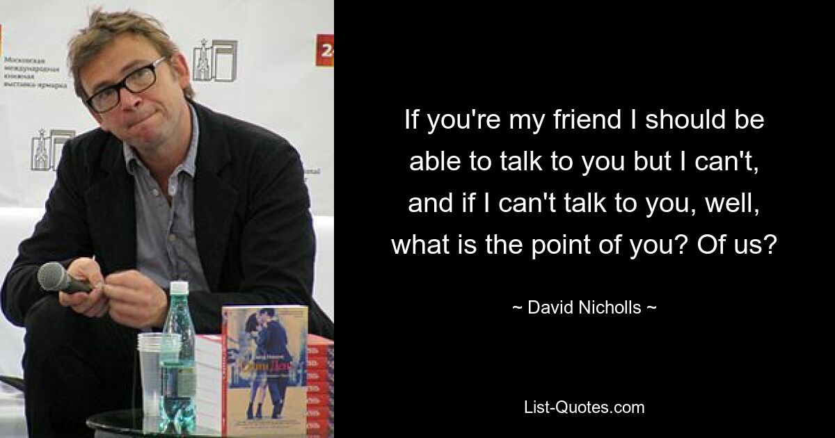 If you're my friend I should be able to talk to you but I can't, and if I can't talk to you, well, what is the point of you? Of us? — © David Nicholls