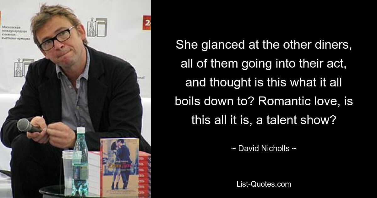 She glanced at the other diners, all of them going into their act, and thought is this what it all boils down to? Romantic love, is this all it is, a talent show? — © David Nicholls