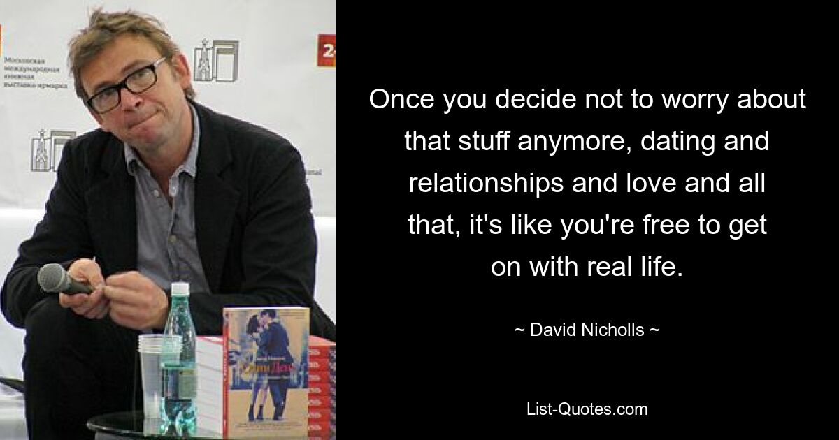 Once you decide not to worry about that stuff anymore, dating and relationships and love and all that, it's like you're free to get on with real life. — © David Nicholls