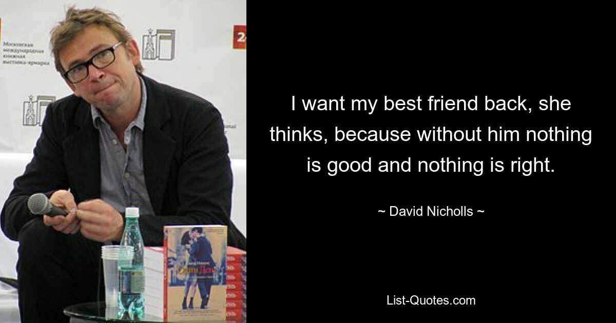 I want my best friend back, she thinks, because without him nothing is good and nothing is right. — © David Nicholls