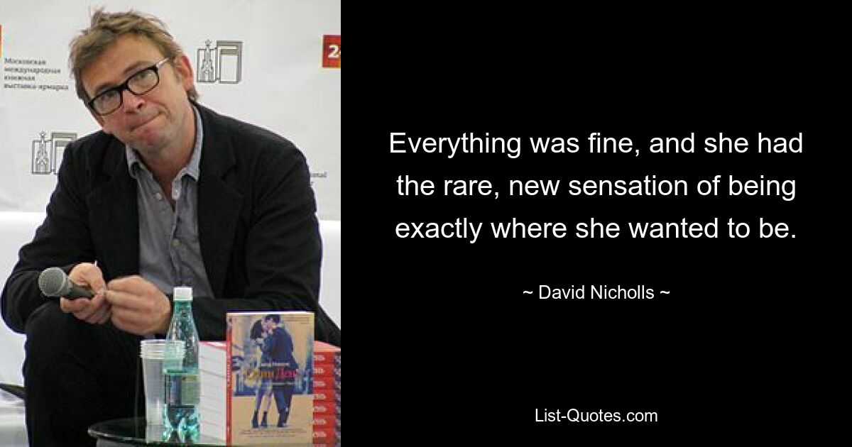 Everything was fine, and she had the rare, new sensation of being exactly where she wanted to be. — © David Nicholls