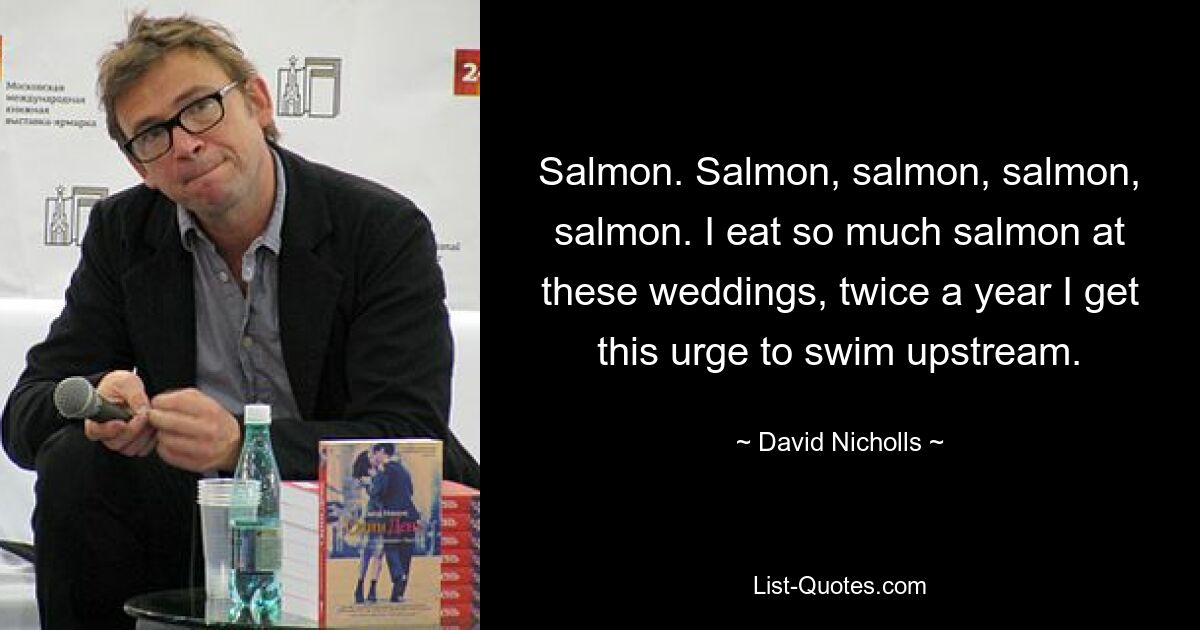 Salmon. Salmon, salmon, salmon, salmon. I eat so much salmon at these weddings, twice a year I get this urge to swim upstream. — © David Nicholls