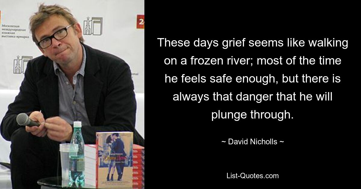 These days grief seems like walking on a frozen river; most of the time he feels safe enough, but there is always that danger that he will plunge through. — © David Nicholls