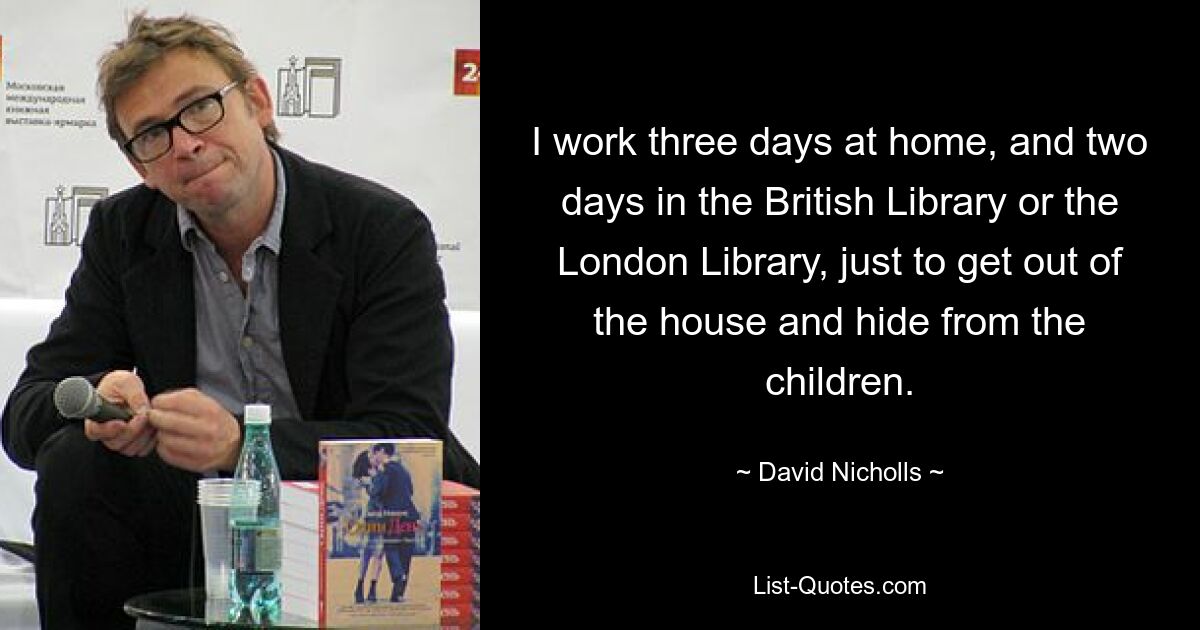 Ich arbeite drei Tage zu Hause und zwei Tage in der British Library oder der London Library, nur um aus dem Haus zu kommen und mich vor den Kindern zu verstecken. — © David Nicholls 