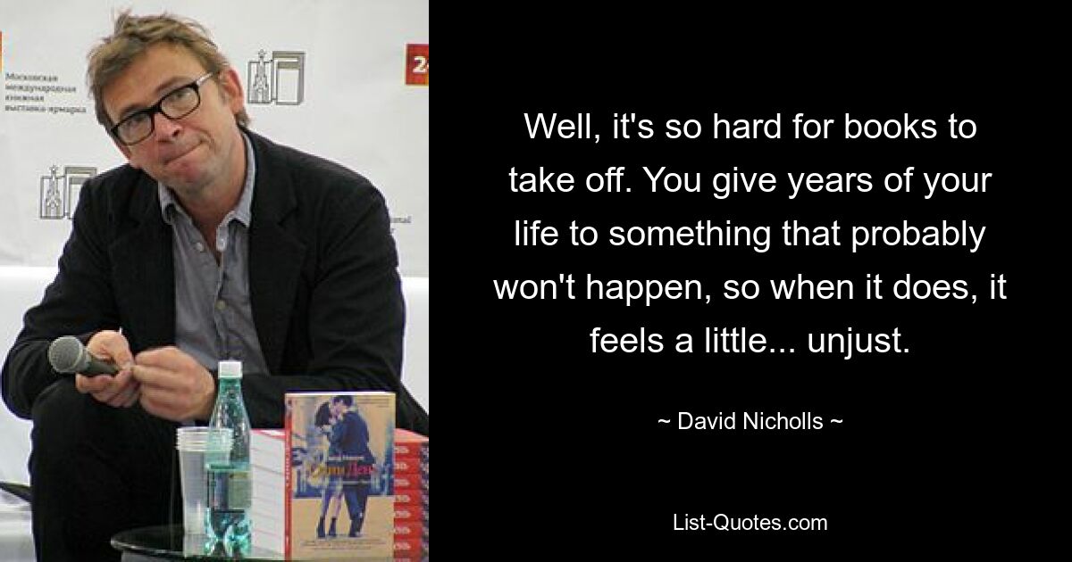 Well, it's so hard for books to take off. You give years of your life to something that probably won't happen, so when it does, it feels a little... unjust. — © David Nicholls