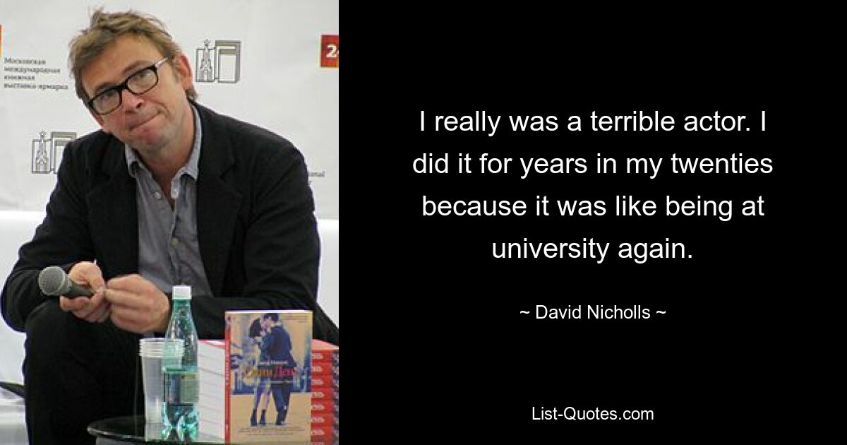 I really was a terrible actor. I did it for years in my twenties because it was like being at university again. — © David Nicholls