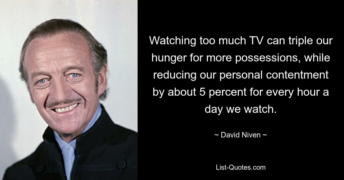 Watching too much TV can triple our hunger for more possessions, while reducing our personal contentment by about 5 percent for every hour a day we watch. — © David Niven