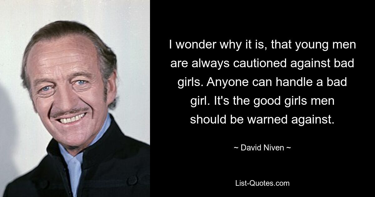 I wonder why it is, that young men are always cautioned against bad girls. Anyone can handle a bad girl. It's the good girls men should be warned against. — © David Niven