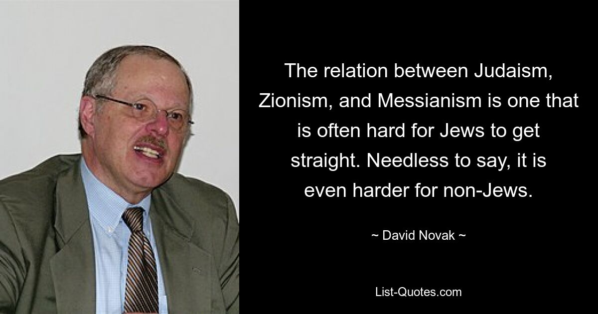 The relation between Judaism, Zionism, and Messianism is one that is often hard for Jews to get straight. Needless to say, it is even harder for non-Jews. — © David Novak