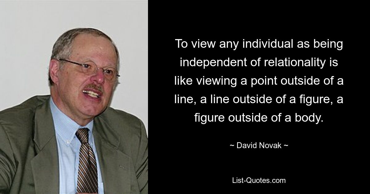 To view any individual as being independent of relationality is like viewing a point outside of a line, a line outside of a figure, a figure outside of a body. — © David Novak