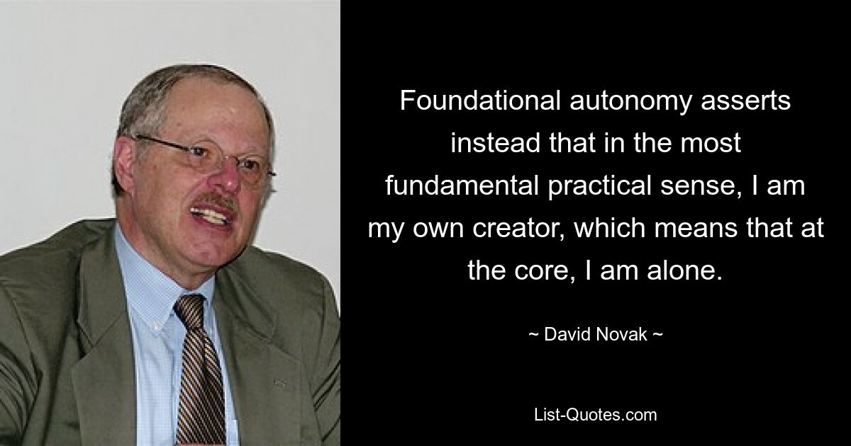 Foundational autonomy asserts instead that in the most fundamental practical sense, I am my own creator, which means that at the core, I am alone. — © David Novak