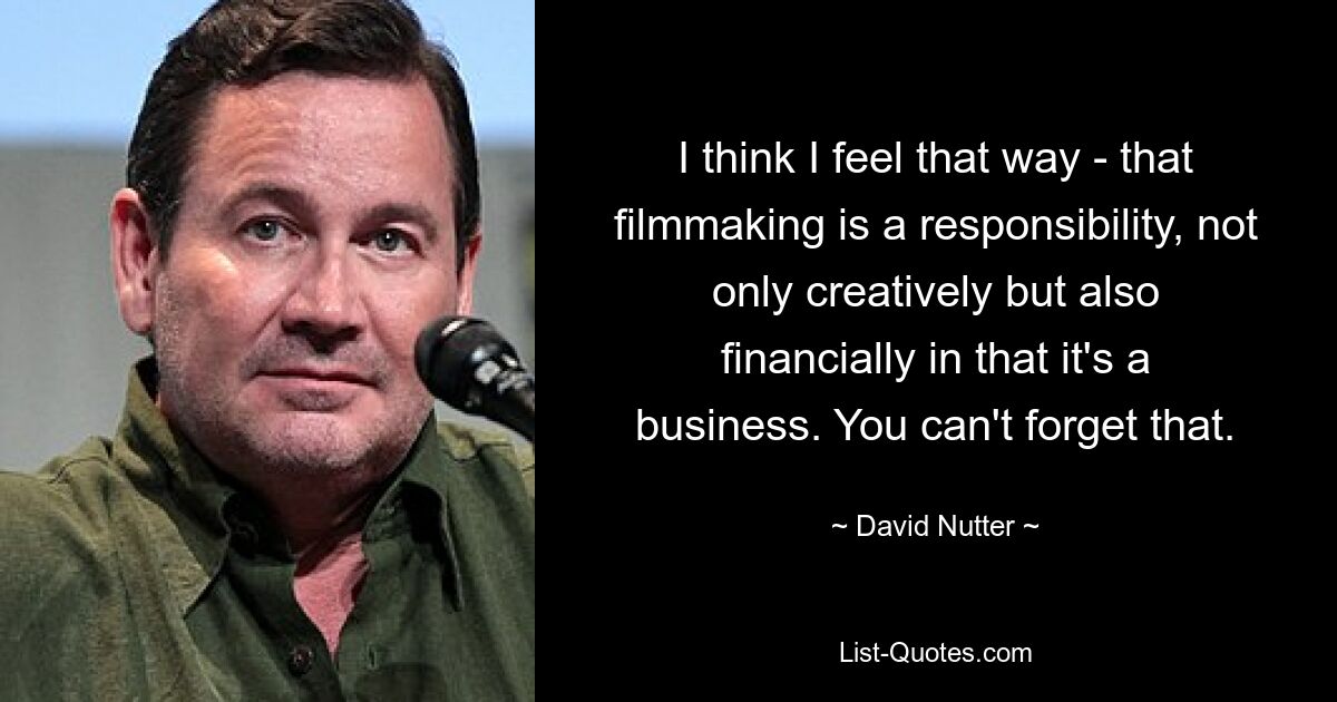 I think I feel that way - that filmmaking is a responsibility, not only creatively but also financially in that it's a business. You can't forget that. — © David Nutter