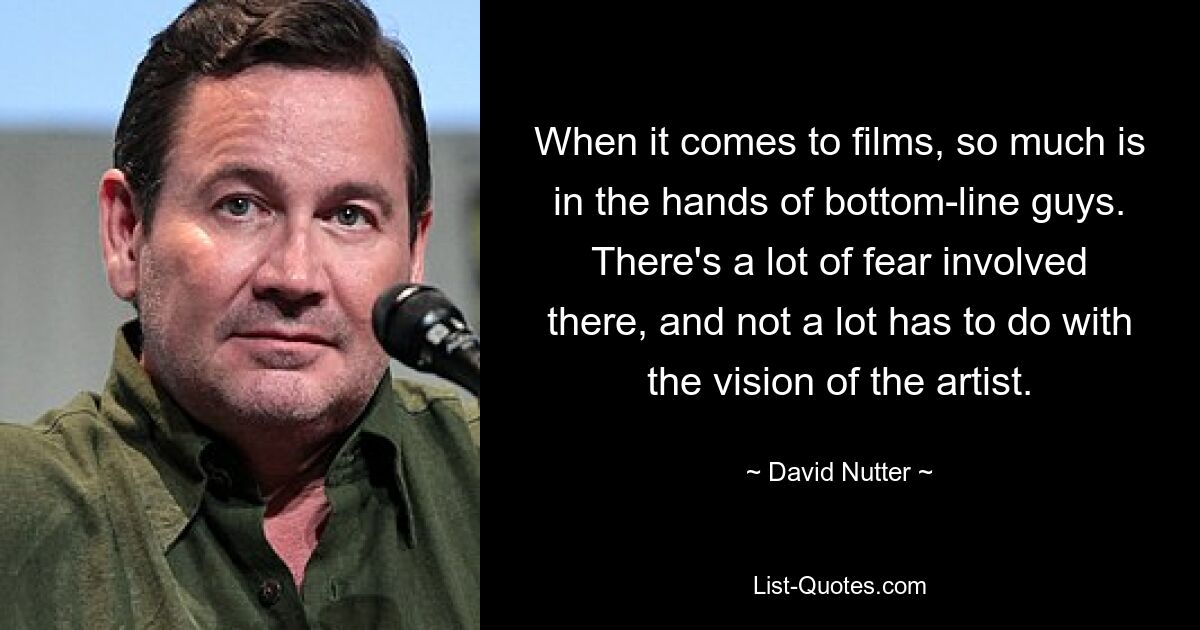 When it comes to films, so much is in the hands of bottom-line guys. There's a lot of fear involved there, and not a lot has to do with the vision of the artist. — © David Nutter