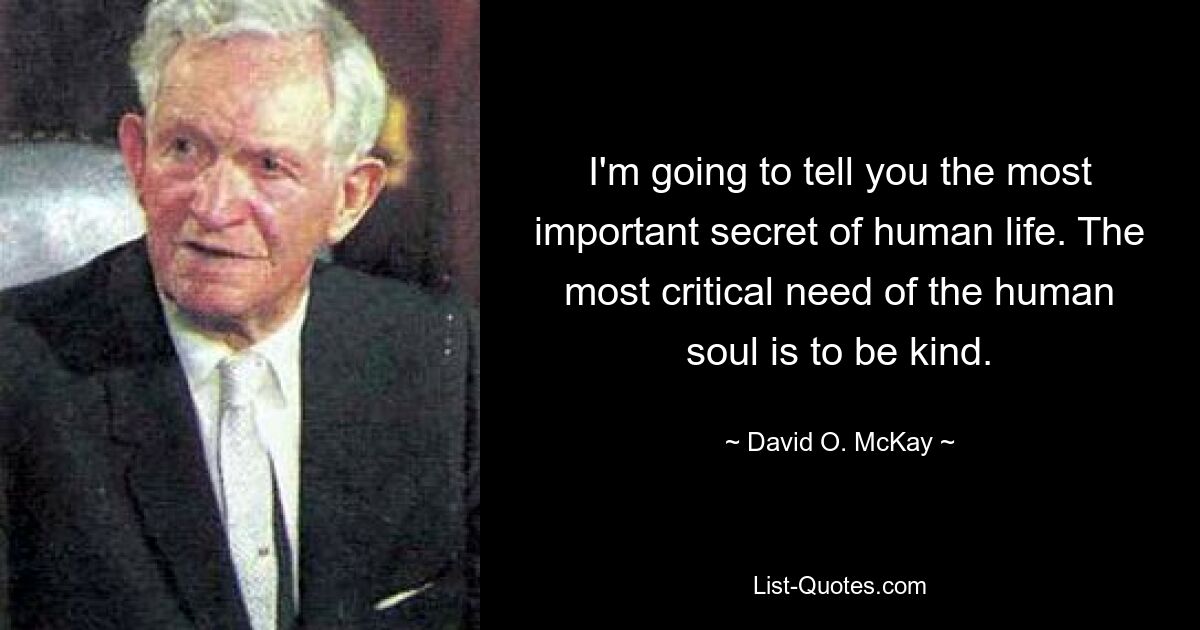 I'm going to tell you the most important secret of human life. The most critical need of the human soul is to be kind. — © David O. McKay