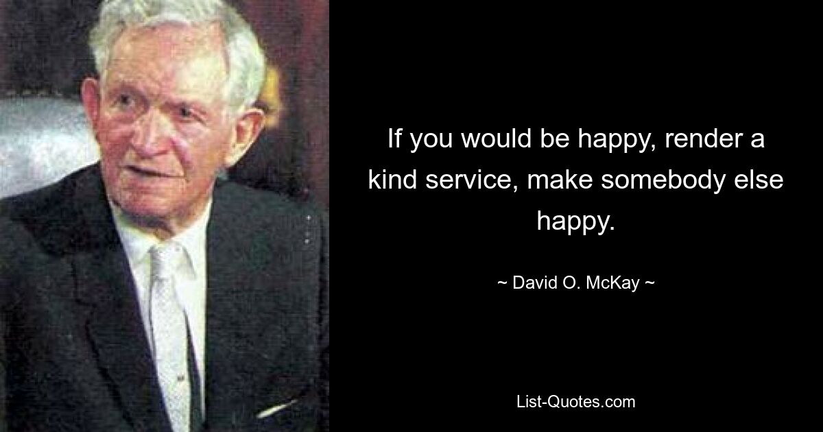 If you would be happy, render a kind service, make somebody else happy. — © David O. McKay