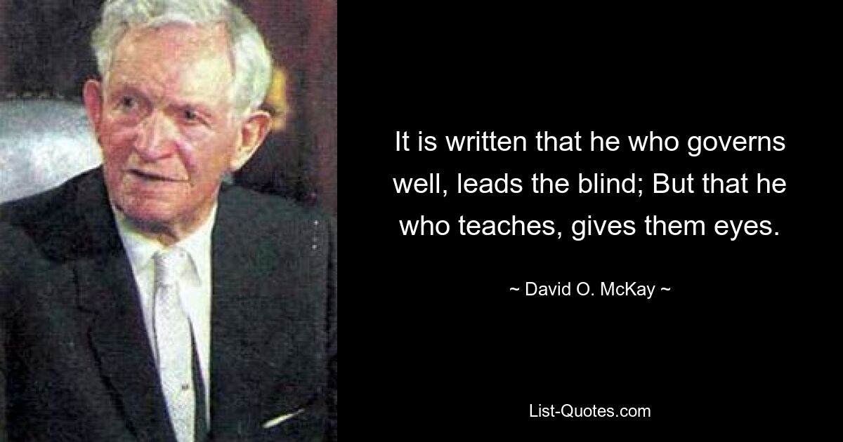 It is written that he who governs well, leads the blind; But that he who teaches, gives them eyes. — © David O. McKay