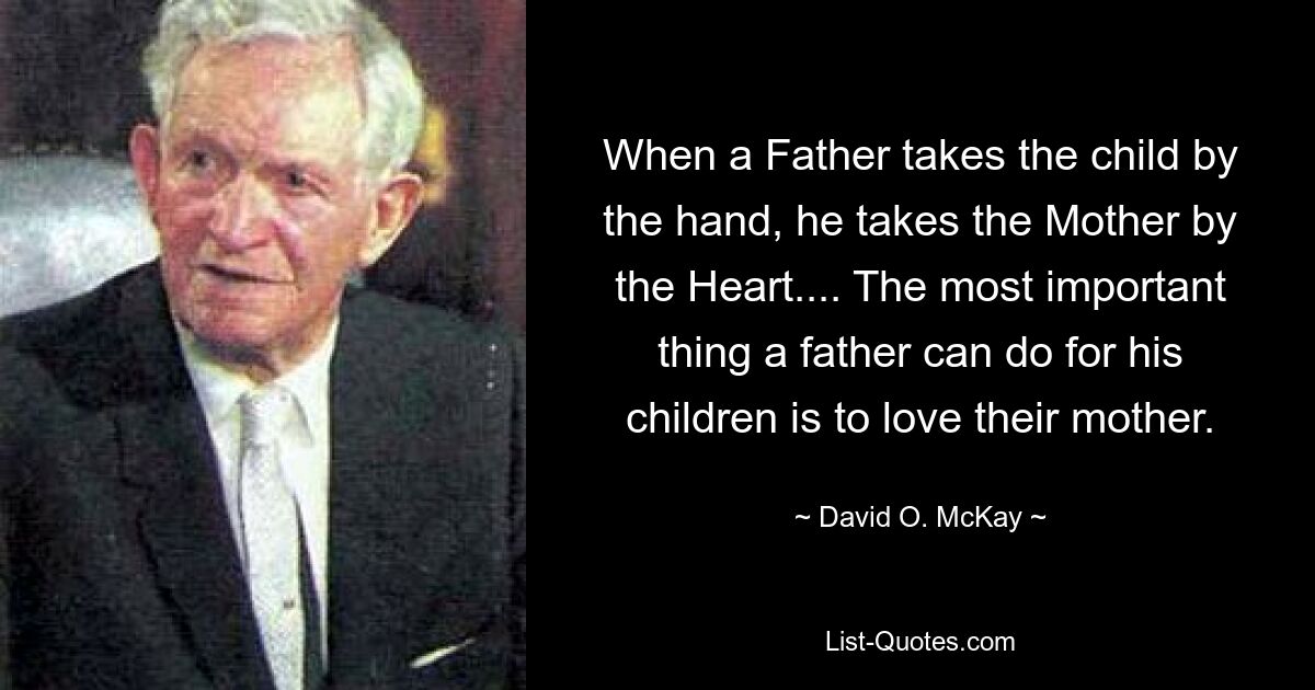 When a Father takes the child by the hand, he takes the Mother by the Heart.... The most important thing a father can do for his children is to love their mother. — © David O. McKay