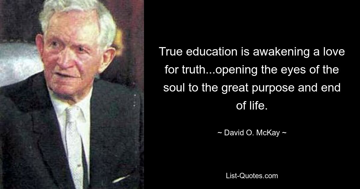 True education is awakening a love for truth...opening the eyes of the soul to the great purpose and end of life. — © David O. McKay