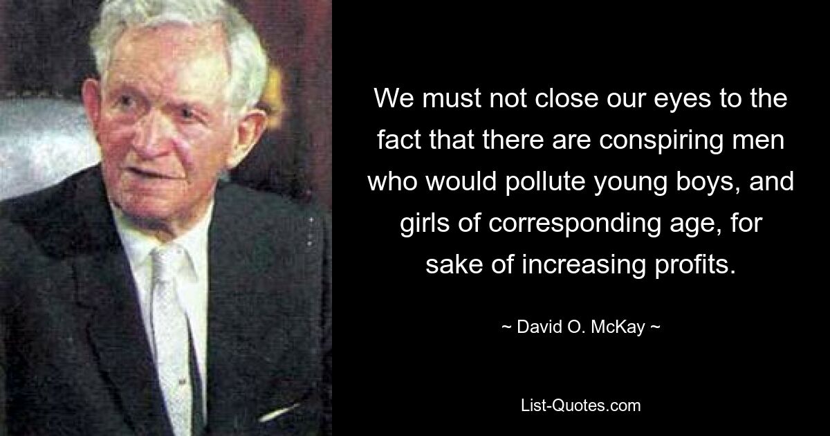 We must not close our eyes to the fact that there are conspiring men who would pollute young boys, and girls of corresponding age, for sake of increasing profits. — © David O. McKay