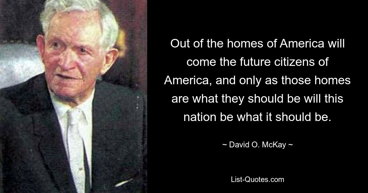 Out of the homes of America will come the future citizens of America, and only as those homes are what they should be will this nation be what it should be. — © David O. McKay