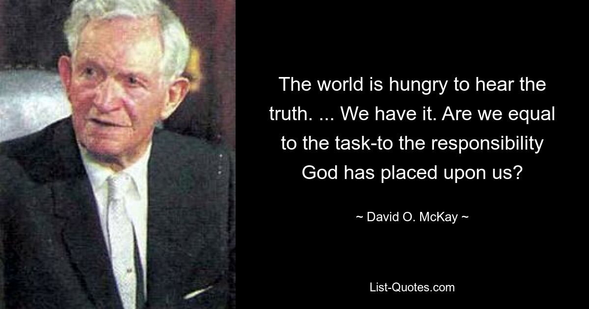 The world is hungry to hear the truth. ... We have it. Are we equal to the task-to the responsibility God has placed upon us? — © David O. McKay