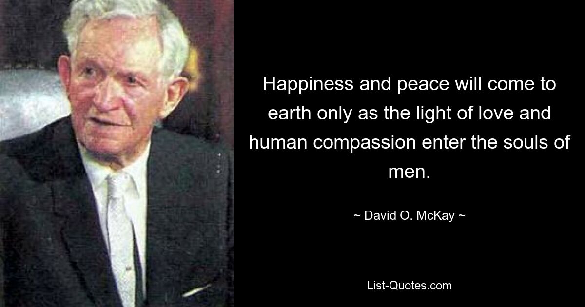 Happiness and peace will come to earth only as the light of love and human compassion enter the souls of men. — © David O. McKay