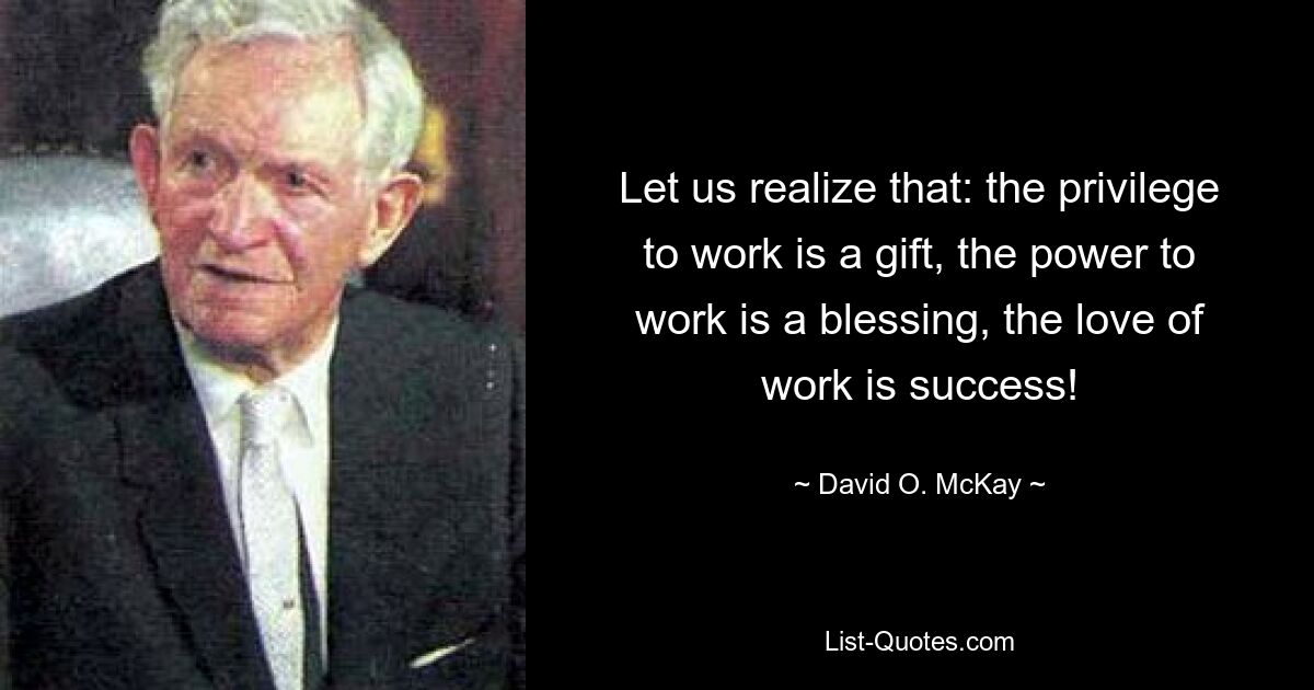 Let us realize that: the privilege to work is a gift, the power to work is a blessing, the love of work is success! — © David O. McKay