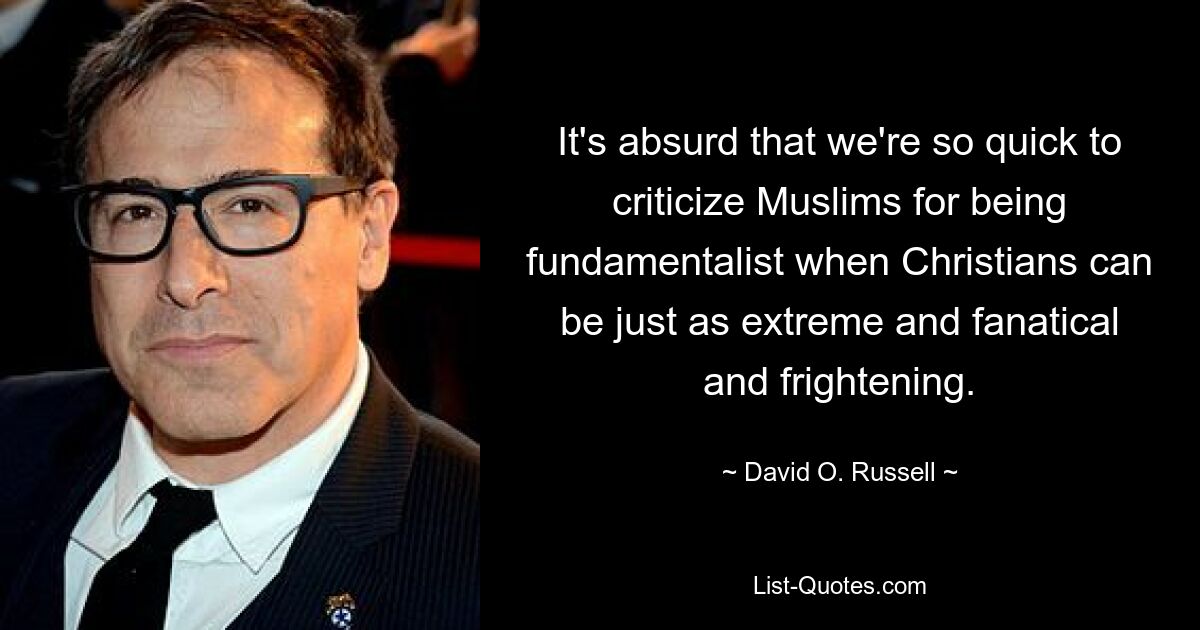 It's absurd that we're so quick to criticize Muslims for being fundamentalist when Christians can be just as extreme and fanatical and frightening. — © David O. Russell