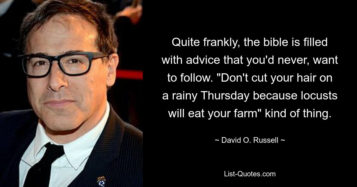 Quite frankly, the bible is filled with advice that you'd never, want to follow. "Don't cut your hair on a rainy Thursday because locusts will eat your farm" kind of thing. — © David O. Russell