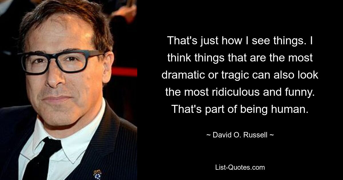 That's just how I see things. I think things that are the most dramatic or tragic can also look the most ridiculous and funny. That's part of being human. — © David O. Russell